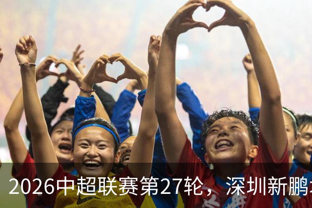 2026中超联赛第27轮，深圳新鹏城主场迎战河南队比赛结果前瞻